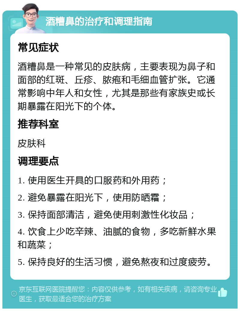 酒糟鼻的治疗和调理指南 常见症状 酒糟鼻是一种常见的皮肤病，主要表现为鼻子和面部的红斑、丘疹、脓疱和毛细血管扩张。它通常影响中年人和女性，尤其是那些有家族史或长期暴露在阳光下的个体。 推荐科室 皮肤科 调理要点 1. 使用医生开具的口服药和外用药； 2. 避免暴露在阳光下，使用防晒霜； 3. 保持面部清洁，避免使用刺激性化妆品； 4. 饮食上少吃辛辣、油腻的食物，多吃新鲜水果和蔬菜； 5. 保持良好的生活习惯，避免熬夜和过度疲劳。