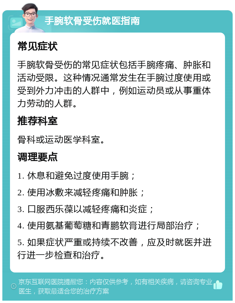 手腕软骨受伤就医指南 常见症状 手腕软骨受伤的常见症状包括手腕疼痛、肿胀和活动受限。这种情况通常发生在手腕过度使用或受到外力冲击的人群中，例如运动员或从事重体力劳动的人群。 推荐科室 骨科或运动医学科室。 调理要点 1. 休息和避免过度使用手腕； 2. 使用冰敷来减轻疼痛和肿胀； 3. 口服西乐葆以减轻疼痛和炎症； 4. 使用氨基葡萄糖和青鹏软膏进行局部治疗； 5. 如果症状严重或持续不改善，应及时就医并进行进一步检查和治疗。