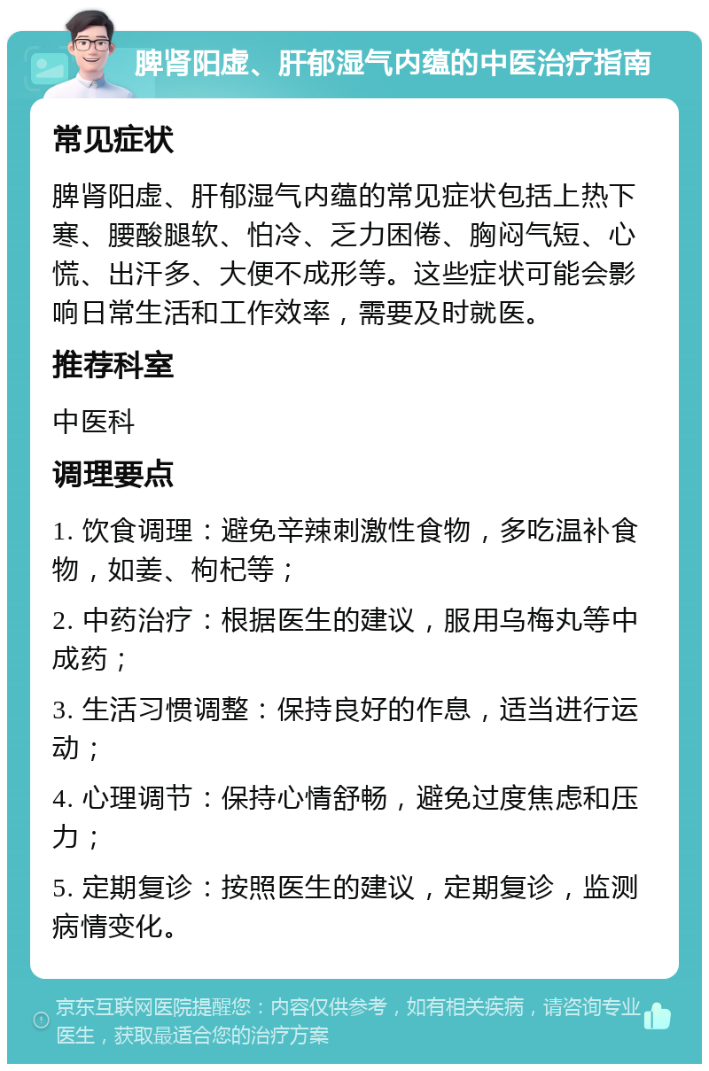 脾肾阳虚、肝郁湿气内蕴的中医治疗指南 常见症状 脾肾阳虚、肝郁湿气内蕴的常见症状包括上热下寒、腰酸腿软、怕冷、乏力困倦、胸闷气短、心慌、出汗多、大便不成形等。这些症状可能会影响日常生活和工作效率，需要及时就医。 推荐科室 中医科 调理要点 1. 饮食调理：避免辛辣刺激性食物，多吃温补食物，如姜、枸杞等； 2. 中药治疗：根据医生的建议，服用乌梅丸等中成药； 3. 生活习惯调整：保持良好的作息，适当进行运动； 4. 心理调节：保持心情舒畅，避免过度焦虑和压力； 5. 定期复诊：按照医生的建议，定期复诊，监测病情变化。