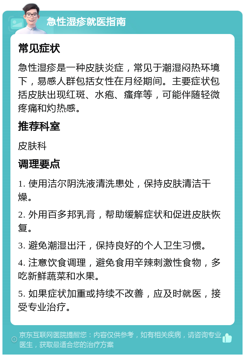 急性湿疹就医指南 常见症状 急性湿疹是一种皮肤炎症，常见于潮湿闷热环境下，易感人群包括女性在月经期间。主要症状包括皮肤出现红斑、水疱、瘙痒等，可能伴随轻微疼痛和灼热感。 推荐科室 皮肤科 调理要点 1. 使用洁尔阴洗液清洗患处，保持皮肤清洁干燥。 2. 外用百多邦乳膏，帮助缓解症状和促进皮肤恢复。 3. 避免潮湿出汗，保持良好的个人卫生习惯。 4. 注意饮食调理，避免食用辛辣刺激性食物，多吃新鲜蔬菜和水果。 5. 如果症状加重或持续不改善，应及时就医，接受专业治疗。