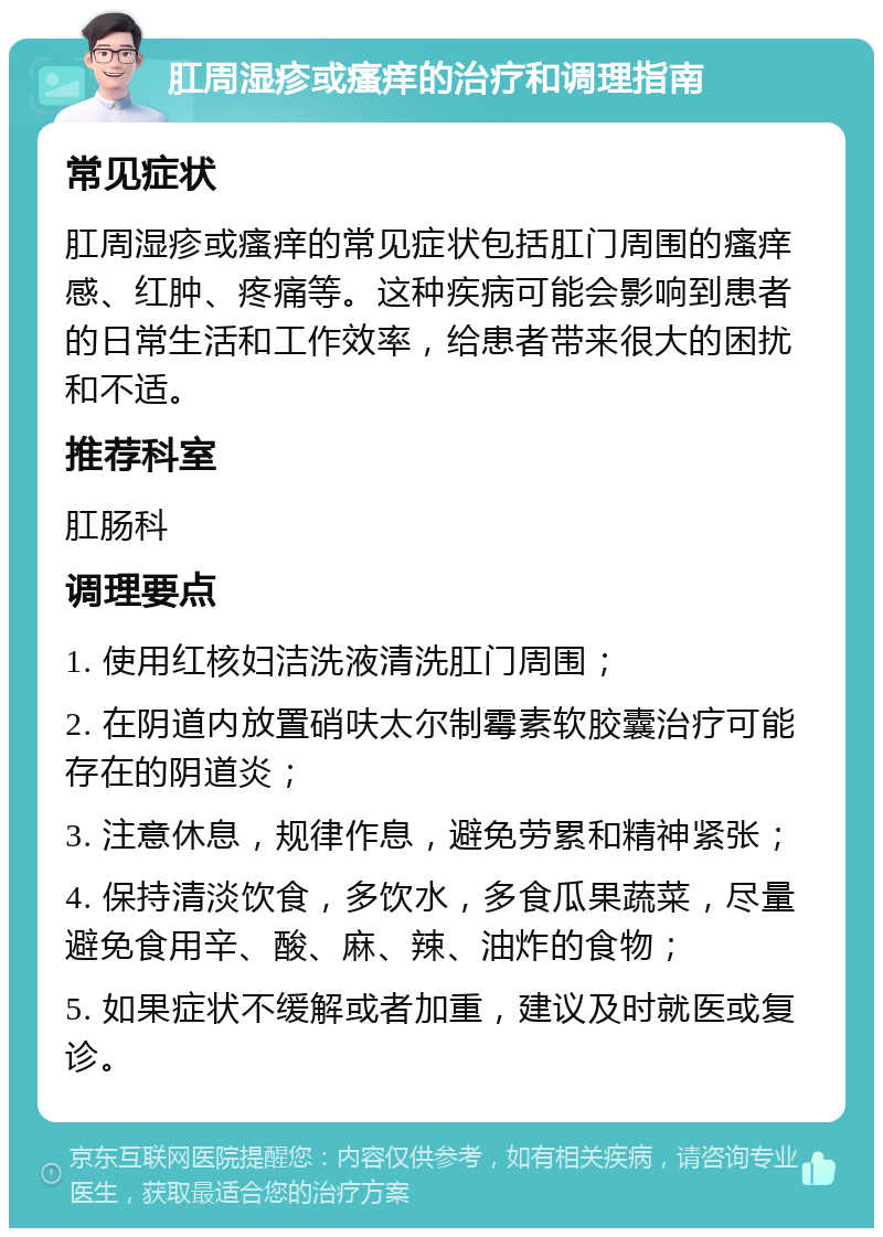 肛周湿疹或瘙痒的治疗和调理指南 常见症状 肛周湿疹或瘙痒的常见症状包括肛门周围的瘙痒感、红肿、疼痛等。这种疾病可能会影响到患者的日常生活和工作效率，给患者带来很大的困扰和不适。 推荐科室 肛肠科 调理要点 1. 使用红核妇洁洗液清洗肛门周围； 2. 在阴道内放置硝呋太尔制霉素软胶囊治疗可能存在的阴道炎； 3. 注意休息，规律作息，避免劳累和精神紧张； 4. 保持清淡饮食，多饮水，多食瓜果蔬菜，尽量避免食用辛、酸、麻、辣、油炸的食物； 5. 如果症状不缓解或者加重，建议及时就医或复诊。