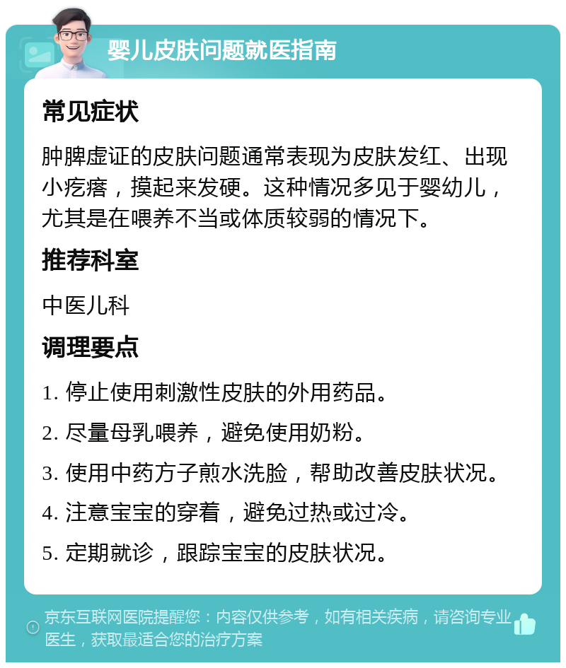 婴儿皮肤问题就医指南 常见症状 肿脾虚证的皮肤问题通常表现为皮肤发红、出现小疙瘩，摸起来发硬。这种情况多见于婴幼儿，尤其是在喂养不当或体质较弱的情况下。 推荐科室 中医儿科 调理要点 1. 停止使用刺激性皮肤的外用药品。 2. 尽量母乳喂养，避免使用奶粉。 3. 使用中药方子煎水洗脸，帮助改善皮肤状况。 4. 注意宝宝的穿着，避免过热或过冷。 5. 定期就诊，跟踪宝宝的皮肤状况。