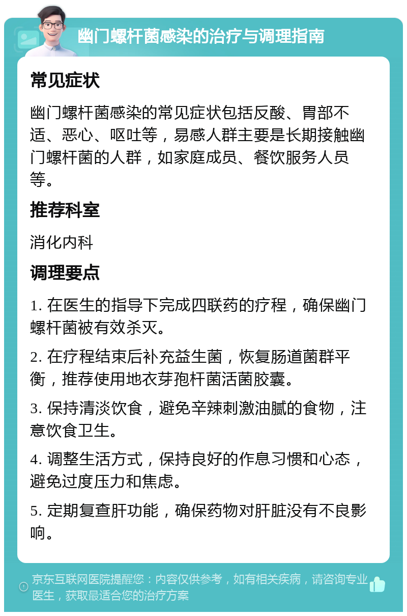 幽门螺杆菌感染的治疗与调理指南 常见症状 幽门螺杆菌感染的常见症状包括反酸、胃部不适、恶心、呕吐等，易感人群主要是长期接触幽门螺杆菌的人群，如家庭成员、餐饮服务人员等。 推荐科室 消化内科 调理要点 1. 在医生的指导下完成四联药的疗程，确保幽门螺杆菌被有效杀灭。 2. 在疗程结束后补充益生菌，恢复肠道菌群平衡，推荐使用地衣芽孢杆菌活菌胶囊。 3. 保持清淡饮食，避免辛辣刺激油腻的食物，注意饮食卫生。 4. 调整生活方式，保持良好的作息习惯和心态，避免过度压力和焦虑。 5. 定期复查肝功能，确保药物对肝脏没有不良影响。