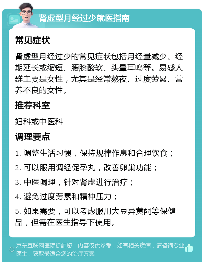 肾虚型月经过少就医指南 常见症状 肾虚型月经过少的常见症状包括月经量减少、经期延长或缩短、腰膝酸软、头晕耳鸣等。易感人群主要是女性，尤其是经常熬夜、过度劳累、营养不良的女性。 推荐科室 妇科或中医科 调理要点 1. 调整生活习惯，保持规律作息和合理饮食； 2. 可以服用调经促孕丸，改善卵巢功能； 3. 中医调理，针对肾虚进行治疗； 4. 避免过度劳累和精神压力； 5. 如果需要，可以考虑服用大豆异黄酮等保健品，但需在医生指导下使用。