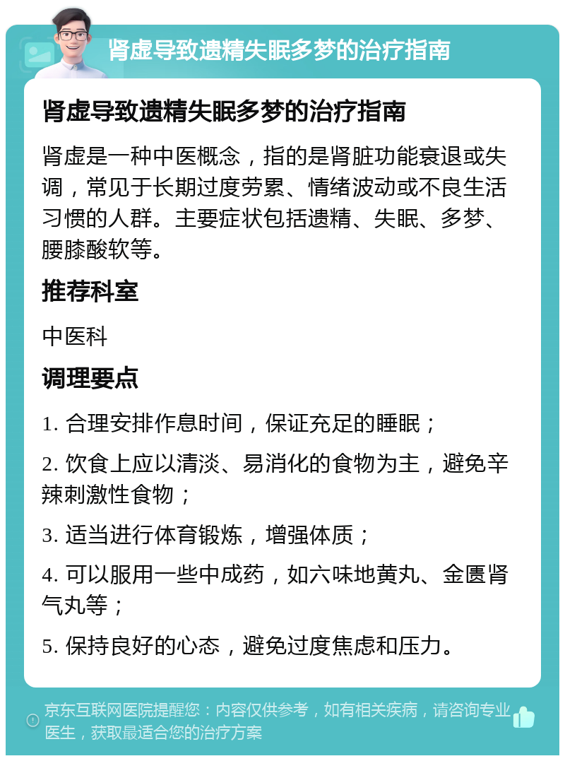 肾虚导致遗精失眠多梦的治疗指南 肾虚导致遗精失眠多梦的治疗指南 肾虚是一种中医概念，指的是肾脏功能衰退或失调，常见于长期过度劳累、情绪波动或不良生活习惯的人群。主要症状包括遗精、失眠、多梦、腰膝酸软等。 推荐科室 中医科 调理要点 1. 合理安排作息时间，保证充足的睡眠； 2. 饮食上应以清淡、易消化的食物为主，避免辛辣刺激性食物； 3. 适当进行体育锻炼，增强体质； 4. 可以服用一些中成药，如六味地黄丸、金匮肾气丸等； 5. 保持良好的心态，避免过度焦虑和压力。