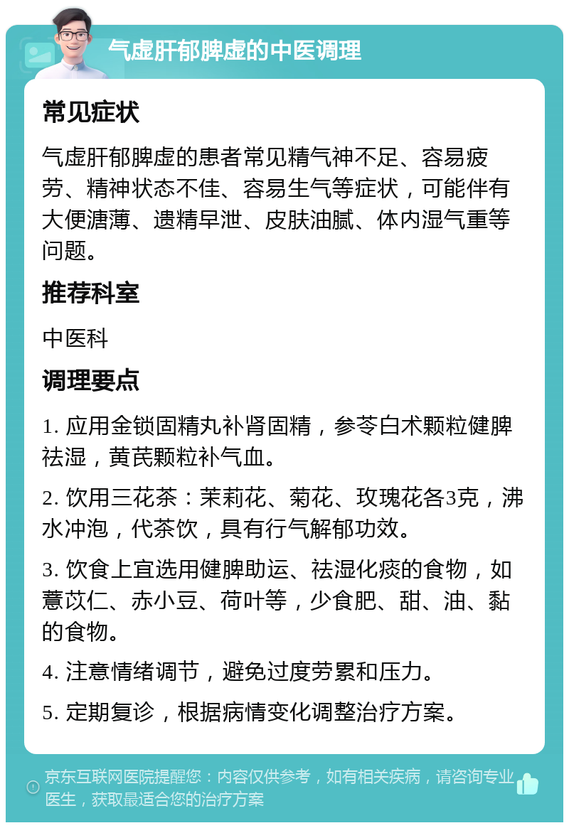 气虚肝郁脾虚的中医调理 常见症状 气虚肝郁脾虚的患者常见精气神不足、容易疲劳、精神状态不佳、容易生气等症状，可能伴有大便溏薄、遗精早泄、皮肤油腻、体内湿气重等问题。 推荐科室 中医科 调理要点 1. 应用金锁固精丸补肾固精，参苓白术颗粒健脾祛湿，黄芪颗粒补气血。 2. 饮用三花茶：茉莉花、菊花、玫瑰花各3克，沸水冲泡，代茶饮，具有行气解郁功效。 3. 饮食上宜选用健脾助运、祛湿化痰的食物，如薏苡仁、赤小豆、荷叶等，少食肥、甜、油、黏的食物。 4. 注意情绪调节，避免过度劳累和压力。 5. 定期复诊，根据病情变化调整治疗方案。