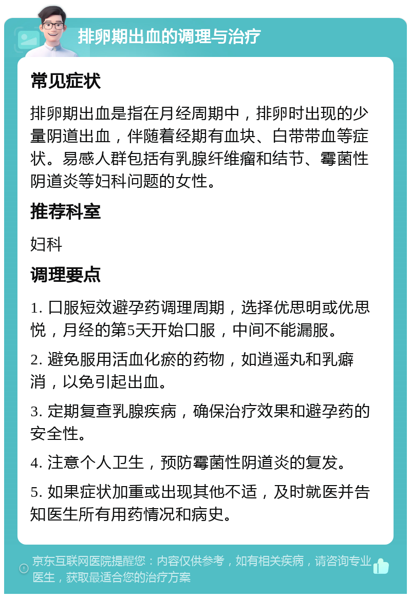 排卵期出血的调理与治疗 常见症状 排卵期出血是指在月经周期中，排卵时出现的少量阴道出血，伴随着经期有血块、白带带血等症状。易感人群包括有乳腺纤维瘤和结节、霉菌性阴道炎等妇科问题的女性。 推荐科室 妇科 调理要点 1. 口服短效避孕药调理周期，选择优思明或优思悦，月经的第5天开始口服，中间不能漏服。 2. 避免服用活血化瘀的药物，如逍遥丸和乳癖消，以免引起出血。 3. 定期复查乳腺疾病，确保治疗效果和避孕药的安全性。 4. 注意个人卫生，预防霉菌性阴道炎的复发。 5. 如果症状加重或出现其他不适，及时就医并告知医生所有用药情况和病史。