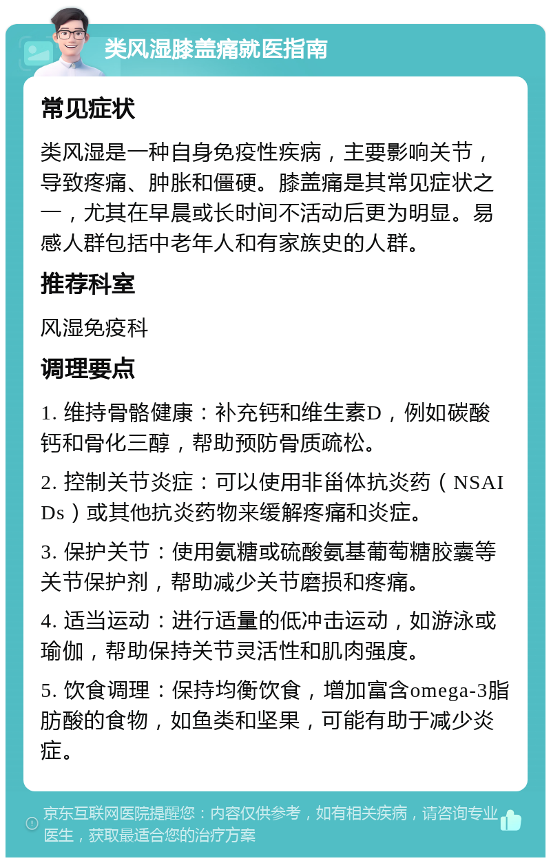 类风湿膝盖痛就医指南 常见症状 类风湿是一种自身免疫性疾病，主要影响关节，导致疼痛、肿胀和僵硬。膝盖痛是其常见症状之一，尤其在早晨或长时间不活动后更为明显。易感人群包括中老年人和有家族史的人群。 推荐科室 风湿免疫科 调理要点 1. 维持骨骼健康：补充钙和维生素D，例如碳酸钙和骨化三醇，帮助预防骨质疏松。 2. 控制关节炎症：可以使用非甾体抗炎药（NSAIDs）或其他抗炎药物来缓解疼痛和炎症。 3. 保护关节：使用氨糖或硫酸氨基葡萄糖胶囊等关节保护剂，帮助减少关节磨损和疼痛。 4. 适当运动：进行适量的低冲击运动，如游泳或瑜伽，帮助保持关节灵活性和肌肉强度。 5. 饮食调理：保持均衡饮食，增加富含omega-3脂肪酸的食物，如鱼类和坚果，可能有助于减少炎症。