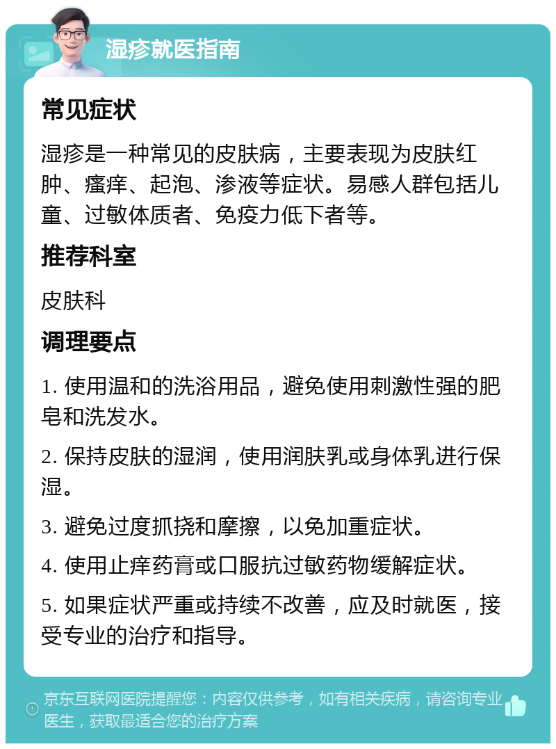 湿疹就医指南 常见症状 湿疹是一种常见的皮肤病，主要表现为皮肤红肿、瘙痒、起泡、渗液等症状。易感人群包括儿童、过敏体质者、免疫力低下者等。 推荐科室 皮肤科 调理要点 1. 使用温和的洗浴用品，避免使用刺激性强的肥皂和洗发水。 2. 保持皮肤的湿润，使用润肤乳或身体乳进行保湿。 3. 避免过度抓挠和摩擦，以免加重症状。 4. 使用止痒药膏或口服抗过敏药物缓解症状。 5. 如果症状严重或持续不改善，应及时就医，接受专业的治疗和指导。