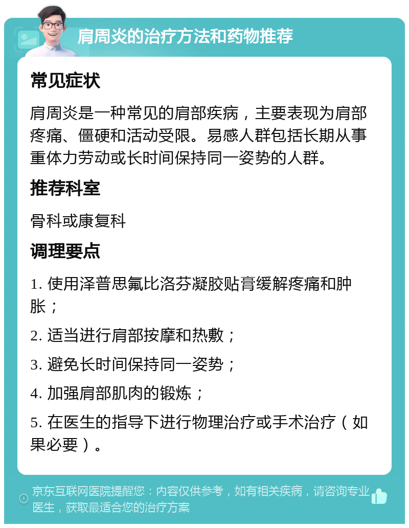 肩周炎的治疗方法和药物推荐 常见症状 肩周炎是一种常见的肩部疾病，主要表现为肩部疼痛、僵硬和活动受限。易感人群包括长期从事重体力劳动或长时间保持同一姿势的人群。 推荐科室 骨科或康复科 调理要点 1. 使用泽普思氟比洛芬凝胶贴膏缓解疼痛和肿胀； 2. 适当进行肩部按摩和热敷； 3. 避免长时间保持同一姿势； 4. 加强肩部肌肉的锻炼； 5. 在医生的指导下进行物理治疗或手术治疗（如果必要）。