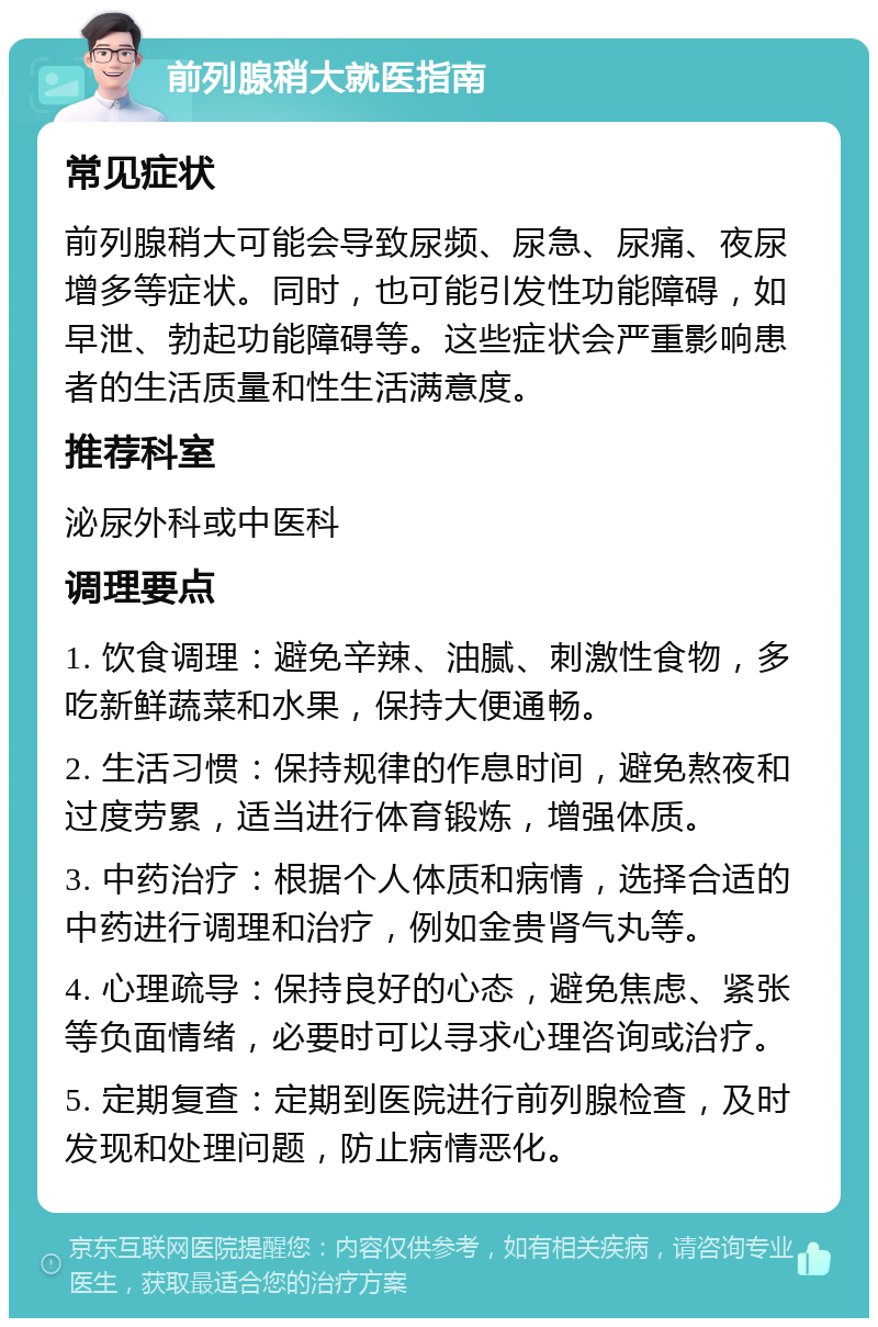 前列腺稍大就医指南 常见症状 前列腺稍大可能会导致尿频、尿急、尿痛、夜尿增多等症状。同时，也可能引发性功能障碍，如早泄、勃起功能障碍等。这些症状会严重影响患者的生活质量和性生活满意度。 推荐科室 泌尿外科或中医科 调理要点 1. 饮食调理：避免辛辣、油腻、刺激性食物，多吃新鲜蔬菜和水果，保持大便通畅。 2. 生活习惯：保持规律的作息时间，避免熬夜和过度劳累，适当进行体育锻炼，增强体质。 3. 中药治疗：根据个人体质和病情，选择合适的中药进行调理和治疗，例如金贵肾气丸等。 4. 心理疏导：保持良好的心态，避免焦虑、紧张等负面情绪，必要时可以寻求心理咨询或治疗。 5. 定期复查：定期到医院进行前列腺检查，及时发现和处理问题，防止病情恶化。