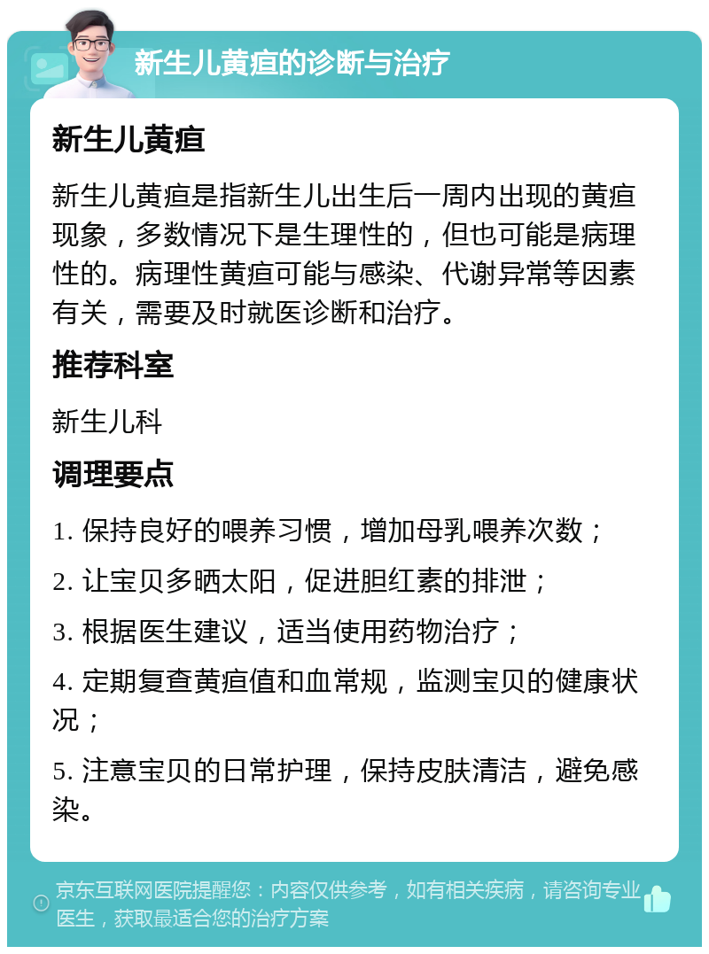 新生儿黄疸的诊断与治疗 新生儿黄疸 新生儿黄疸是指新生儿出生后一周内出现的黄疸现象，多数情况下是生理性的，但也可能是病理性的。病理性黄疸可能与感染、代谢异常等因素有关，需要及时就医诊断和治疗。 推荐科室 新生儿科 调理要点 1. 保持良好的喂养习惯，增加母乳喂养次数； 2. 让宝贝多晒太阳，促进胆红素的排泄； 3. 根据医生建议，适当使用药物治疗； 4. 定期复查黄疸值和血常规，监测宝贝的健康状况； 5. 注意宝贝的日常护理，保持皮肤清洁，避免感染。