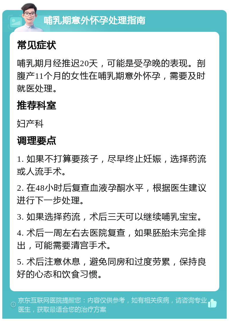 哺乳期意外怀孕处理指南 常见症状 哺乳期月经推迟20天，可能是受孕晚的表现。剖腹产11个月的女性在哺乳期意外怀孕，需要及时就医处理。 推荐科室 妇产科 调理要点 1. 如果不打算要孩子，尽早终止妊娠，选择药流或人流手术。 2. 在48小时后复查血液孕酮水平，根据医生建议进行下一步处理。 3. 如果选择药流，术后三天可以继续哺乳宝宝。 4. 术后一周左右去医院复查，如果胚胎未完全排出，可能需要清宫手术。 5. 术后注意休息，避免同房和过度劳累，保持良好的心态和饮食习惯。