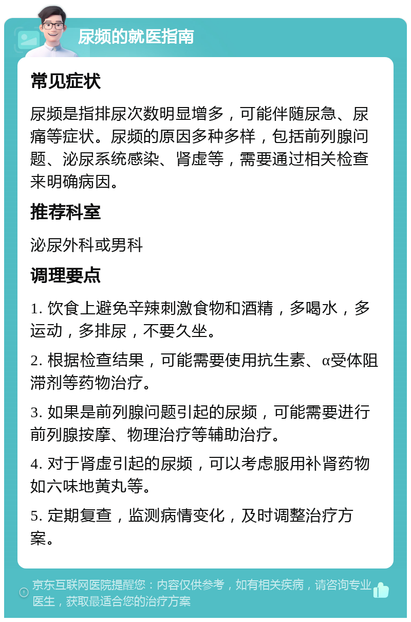 尿频的就医指南 常见症状 尿频是指排尿次数明显增多，可能伴随尿急、尿痛等症状。尿频的原因多种多样，包括前列腺问题、泌尿系统感染、肾虚等，需要通过相关检查来明确病因。 推荐科室 泌尿外科或男科 调理要点 1. 饮食上避免辛辣刺激食物和酒精，多喝水，多运动，多排尿，不要久坐。 2. 根据检查结果，可能需要使用抗生素、α受体阻滞剂等药物治疗。 3. 如果是前列腺问题引起的尿频，可能需要进行前列腺按摩、物理治疗等辅助治疗。 4. 对于肾虚引起的尿频，可以考虑服用补肾药物如六味地黄丸等。 5. 定期复查，监测病情变化，及时调整治疗方案。