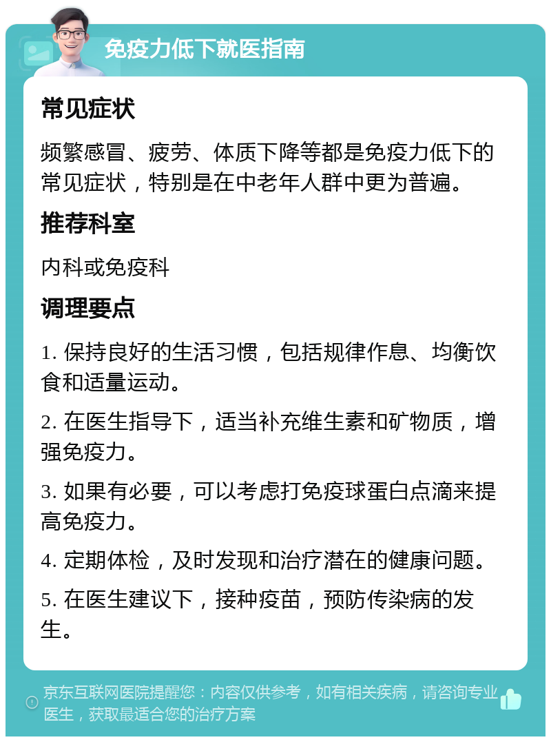 免疫力低下就医指南 常见症状 频繁感冒、疲劳、体质下降等都是免疫力低下的常见症状，特别是在中老年人群中更为普遍。 推荐科室 内科或免疫科 调理要点 1. 保持良好的生活习惯，包括规律作息、均衡饮食和适量运动。 2. 在医生指导下，适当补充维生素和矿物质，增强免疫力。 3. 如果有必要，可以考虑打免疫球蛋白点滴来提高免疫力。 4. 定期体检，及时发现和治疗潜在的健康问题。 5. 在医生建议下，接种疫苗，预防传染病的发生。