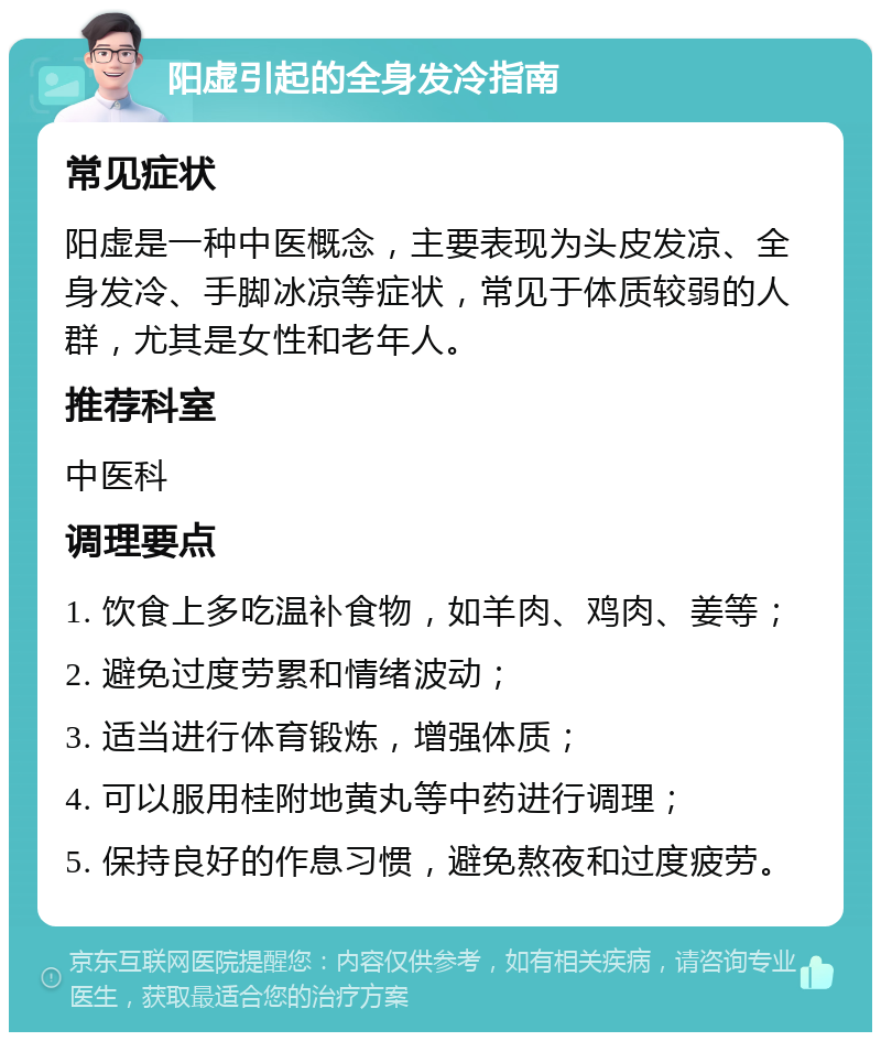 阳虚引起的全身发冷指南 常见症状 阳虚是一种中医概念，主要表现为头皮发凉、全身发冷、手脚冰凉等症状，常见于体质较弱的人群，尤其是女性和老年人。 推荐科室 中医科 调理要点 1. 饮食上多吃温补食物，如羊肉、鸡肉、姜等； 2. 避免过度劳累和情绪波动； 3. 适当进行体育锻炼，增强体质； 4. 可以服用桂附地黄丸等中药进行调理； 5. 保持良好的作息习惯，避免熬夜和过度疲劳。