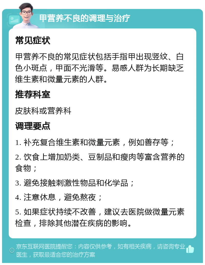 甲营养不良的调理与治疗 常见症状 甲营养不良的常见症状包括手指甲出现竖纹、白色小斑点，甲面不光滑等。易感人群为长期缺乏维生素和微量元素的人群。 推荐科室 皮肤科或营养科 调理要点 1. 补充复合维生素和微量元素，例如善存等； 2. 饮食上增加奶类、豆制品和瘦肉等富含营养的食物； 3. 避免接触刺激性物品和化学品； 4. 注意休息，避免熬夜； 5. 如果症状持续不改善，建议去医院做微量元素检查，排除其他潜在疾病的影响。