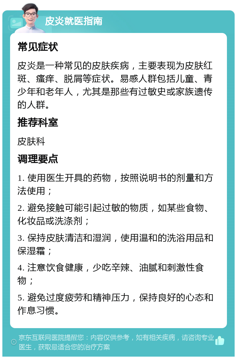 皮炎就医指南 常见症状 皮炎是一种常见的皮肤疾病，主要表现为皮肤红斑、瘙痒、脱屑等症状。易感人群包括儿童、青少年和老年人，尤其是那些有过敏史或家族遗传的人群。 推荐科室 皮肤科 调理要点 1. 使用医生开具的药物，按照说明书的剂量和方法使用； 2. 避免接触可能引起过敏的物质，如某些食物、化妆品或洗涤剂； 3. 保持皮肤清洁和湿润，使用温和的洗浴用品和保湿霜； 4. 注意饮食健康，少吃辛辣、油腻和刺激性食物； 5. 避免过度疲劳和精神压力，保持良好的心态和作息习惯。