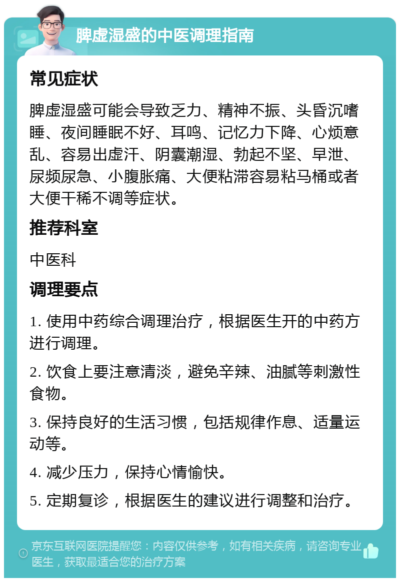 脾虚湿盛的中医调理指南 常见症状 脾虚湿盛可能会导致乏力、精神不振、头昏沉嗜睡、夜间睡眠不好、耳鸣、记忆力下降、心烦意乱、容易出虚汗、阴囊潮湿、勃起不坚、早泄、尿频尿急、小腹胀痛、大便粘滞容易粘马桶或者大便干稀不调等症状。 推荐科室 中医科 调理要点 1. 使用中药综合调理治疗，根据医生开的中药方进行调理。 2. 饮食上要注意清淡，避免辛辣、油腻等刺激性食物。 3. 保持良好的生活习惯，包括规律作息、适量运动等。 4. 减少压力，保持心情愉快。 5. 定期复诊，根据医生的建议进行调整和治疗。