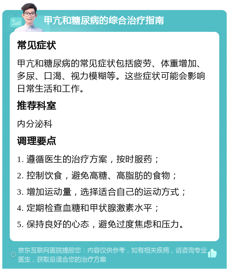 甲亢和糖尿病的综合治疗指南 常见症状 甲亢和糖尿病的常见症状包括疲劳、体重增加、多尿、口渴、视力模糊等。这些症状可能会影响日常生活和工作。 推荐科室 内分泌科 调理要点 1. 遵循医生的治疗方案，按时服药； 2. 控制饮食，避免高糖、高脂肪的食物； 3. 增加运动量，选择适合自己的运动方式； 4. 定期检查血糖和甲状腺激素水平； 5. 保持良好的心态，避免过度焦虑和压力。