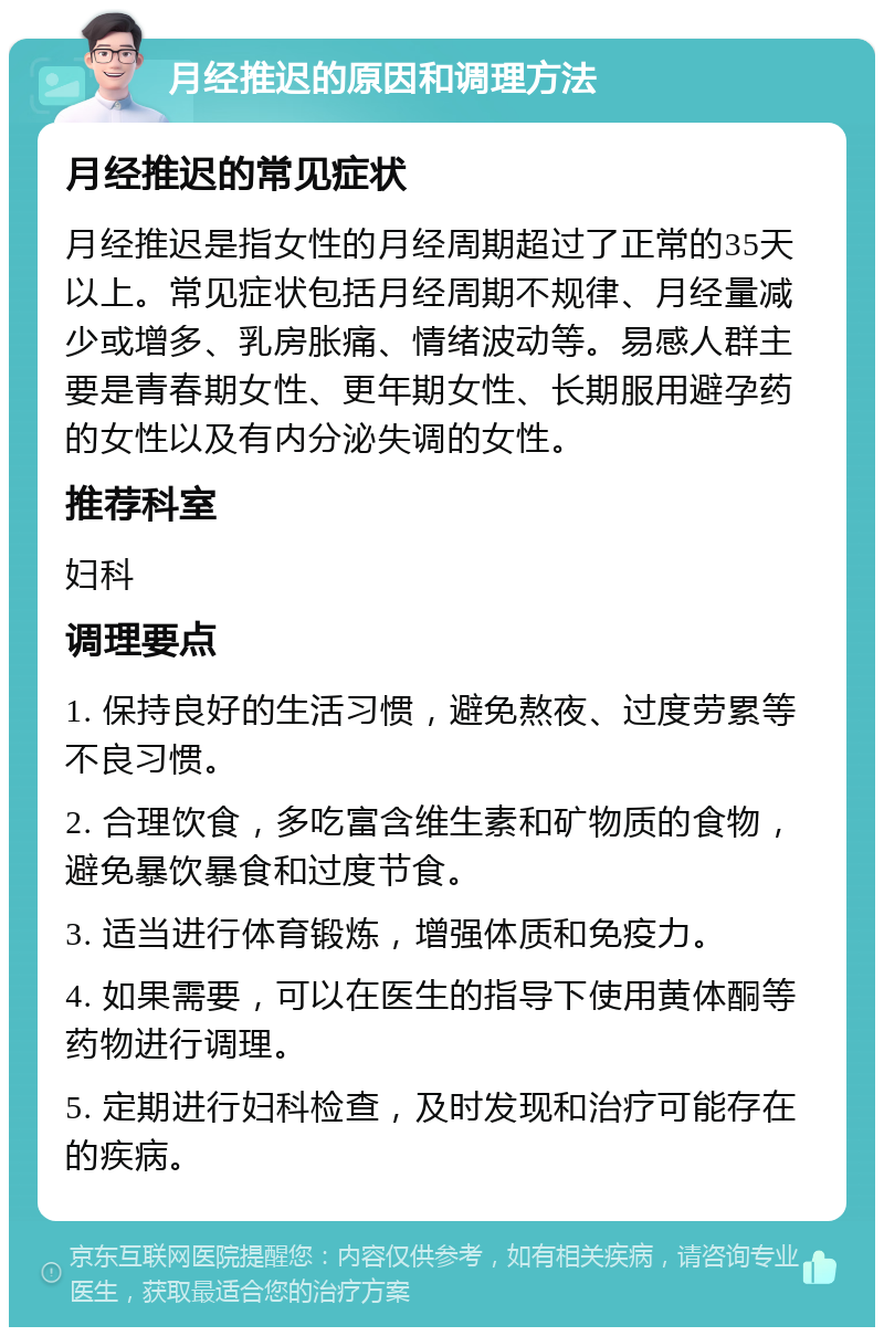 月经推迟的原因和调理方法 月经推迟的常见症状 月经推迟是指女性的月经周期超过了正常的35天以上。常见症状包括月经周期不规律、月经量减少或增多、乳房胀痛、情绪波动等。易感人群主要是青春期女性、更年期女性、长期服用避孕药的女性以及有内分泌失调的女性。 推荐科室 妇科 调理要点 1. 保持良好的生活习惯，避免熬夜、过度劳累等不良习惯。 2. 合理饮食，多吃富含维生素和矿物质的食物，避免暴饮暴食和过度节食。 3. 适当进行体育锻炼，增强体质和免疫力。 4. 如果需要，可以在医生的指导下使用黄体酮等药物进行调理。 5. 定期进行妇科检查，及时发现和治疗可能存在的疾病。