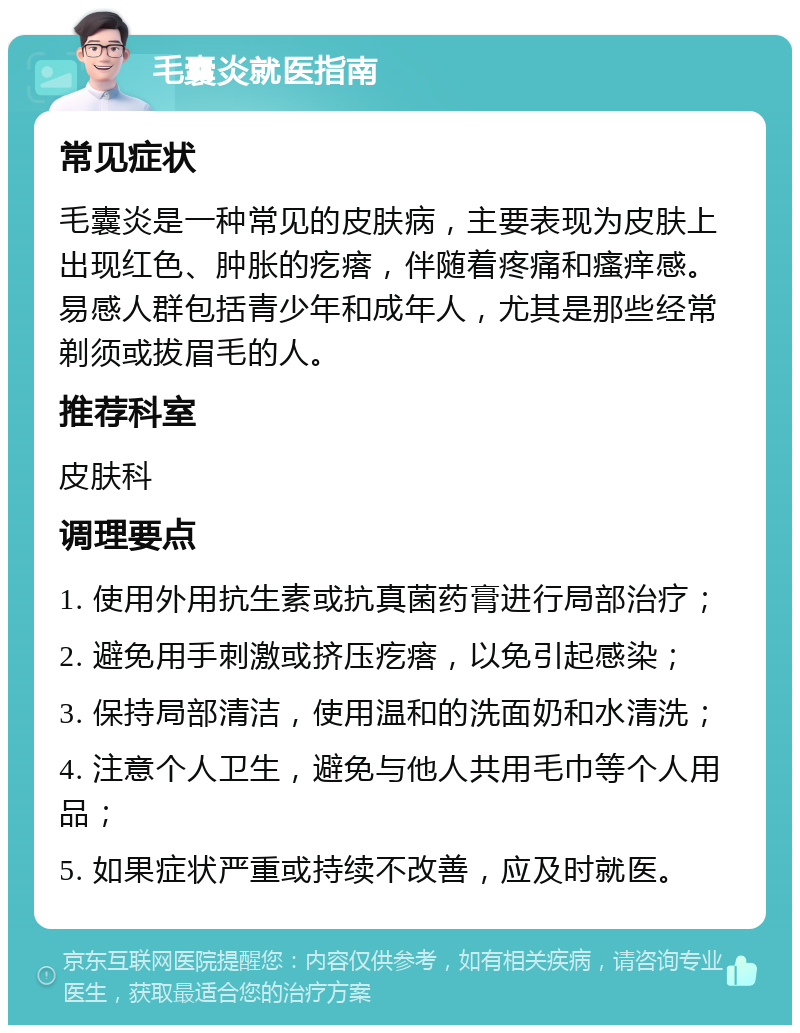 毛囊炎就医指南 常见症状 毛囊炎是一种常见的皮肤病，主要表现为皮肤上出现红色、肿胀的疙瘩，伴随着疼痛和瘙痒感。易感人群包括青少年和成年人，尤其是那些经常剃须或拔眉毛的人。 推荐科室 皮肤科 调理要点 1. 使用外用抗生素或抗真菌药膏进行局部治疗； 2. 避免用手刺激或挤压疙瘩，以免引起感染； 3. 保持局部清洁，使用温和的洗面奶和水清洗； 4. 注意个人卫生，避免与他人共用毛巾等个人用品； 5. 如果症状严重或持续不改善，应及时就医。