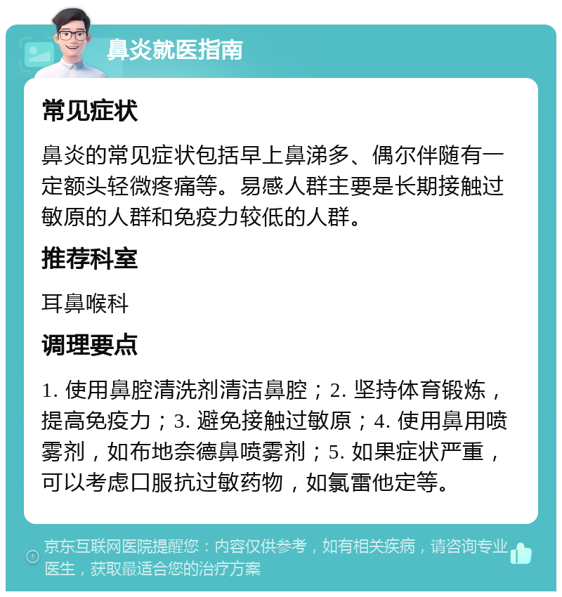 鼻炎就医指南 常见症状 鼻炎的常见症状包括早上鼻涕多、偶尔伴随有一定额头轻微疼痛等。易感人群主要是长期接触过敏原的人群和免疫力较低的人群。 推荐科室 耳鼻喉科 调理要点 1. 使用鼻腔清洗剂清洁鼻腔；2. 坚持体育锻炼，提高免疫力；3. 避免接触过敏原；4. 使用鼻用喷雾剂，如布地奈德鼻喷雾剂；5. 如果症状严重，可以考虑口服抗过敏药物，如氯雷他定等。