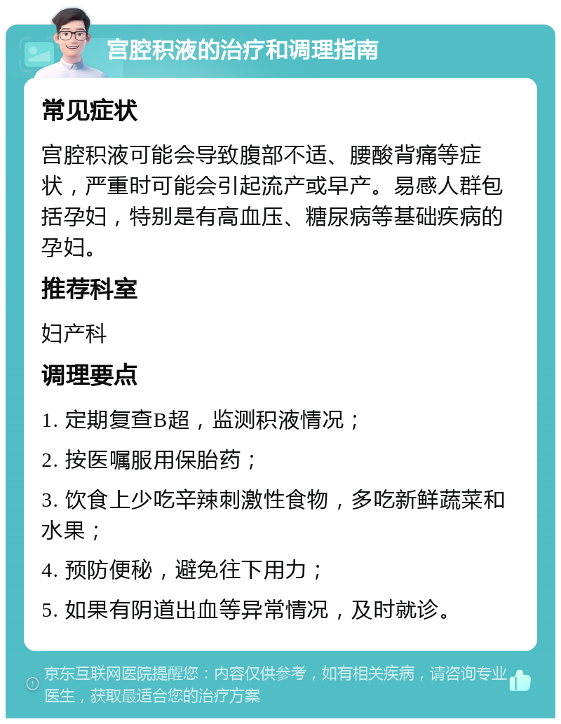 宫腔积液的治疗和调理指南 常见症状 宫腔积液可能会导致腹部不适、腰酸背痛等症状，严重时可能会引起流产或早产。易感人群包括孕妇，特别是有高血压、糖尿病等基础疾病的孕妇。 推荐科室 妇产科 调理要点 1. 定期复查B超，监测积液情况； 2. 按医嘱服用保胎药； 3. 饮食上少吃辛辣刺激性食物，多吃新鲜蔬菜和水果； 4. 预防便秘，避免往下用力； 5. 如果有阴道出血等异常情况，及时就诊。