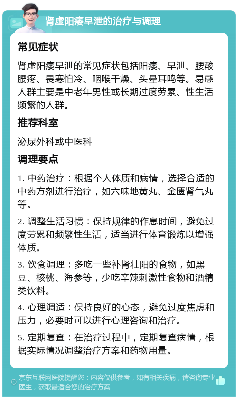 肾虚阳痿早泄的治疗与调理 常见症状 肾虚阳痿早泄的常见症状包括阳痿、早泄、腰酸腰疼、畏寒怕冷、咽喉干燥、头晕耳鸣等。易感人群主要是中老年男性或长期过度劳累、性生活频繁的人群。 推荐科室 泌尿外科或中医科 调理要点 1. 中药治疗：根据个人体质和病情，选择合适的中药方剂进行治疗，如六味地黄丸、金匮肾气丸等。 2. 调整生活习惯：保持规律的作息时间，避免过度劳累和频繁性生活，适当进行体育锻炼以增强体质。 3. 饮食调理：多吃一些补肾壮阳的食物，如黑豆、核桃、海参等，少吃辛辣刺激性食物和酒精类饮料。 4. 心理调适：保持良好的心态，避免过度焦虑和压力，必要时可以进行心理咨询和治疗。 5. 定期复查：在治疗过程中，定期复查病情，根据实际情况调整治疗方案和药物用量。