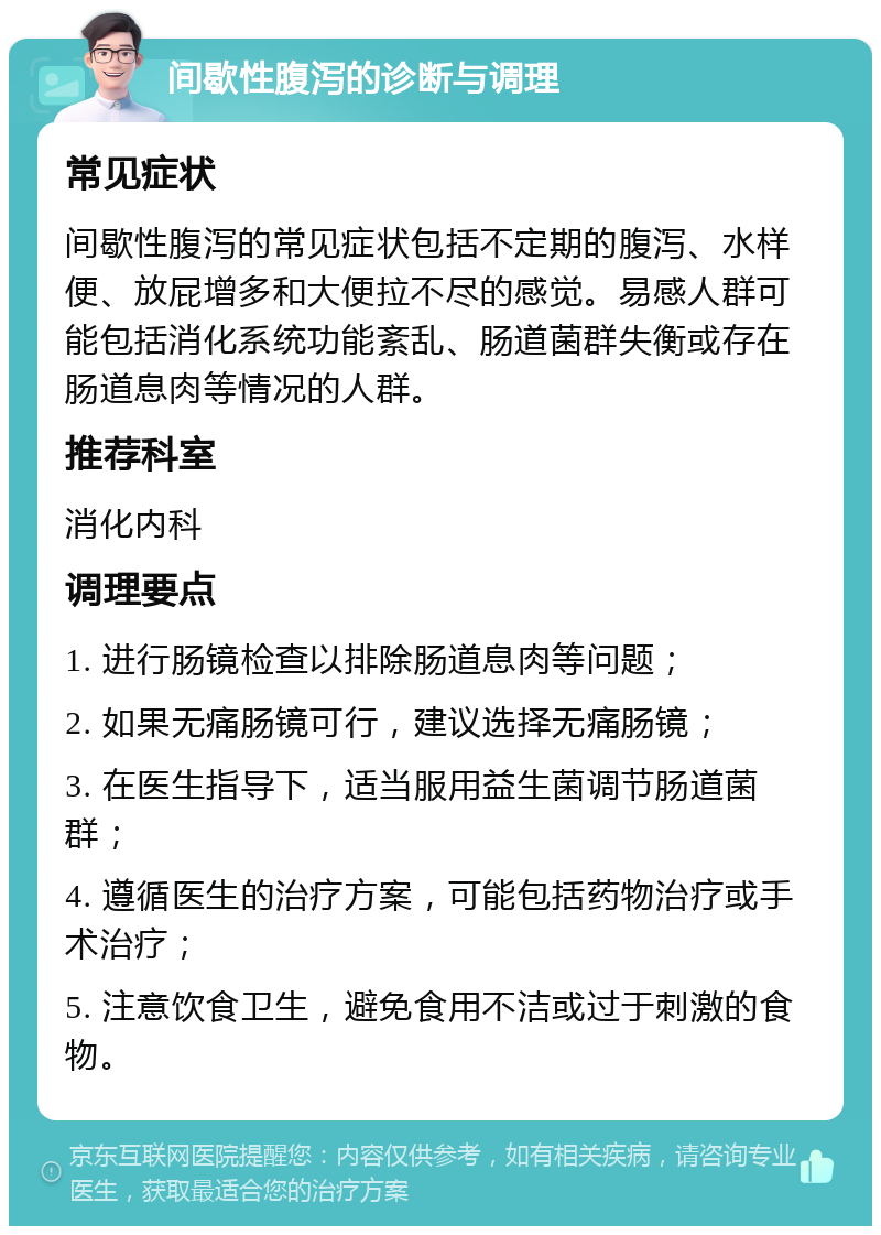 间歇性腹泻的诊断与调理 常见症状 间歇性腹泻的常见症状包括不定期的腹泻、水样便、放屁增多和大便拉不尽的感觉。易感人群可能包括消化系统功能紊乱、肠道菌群失衡或存在肠道息肉等情况的人群。 推荐科室 消化内科 调理要点 1. 进行肠镜检查以排除肠道息肉等问题； 2. 如果无痛肠镜可行，建议选择无痛肠镜； 3. 在医生指导下，适当服用益生菌调节肠道菌群； 4. 遵循医生的治疗方案，可能包括药物治疗或手术治疗； 5. 注意饮食卫生，避免食用不洁或过于刺激的食物。