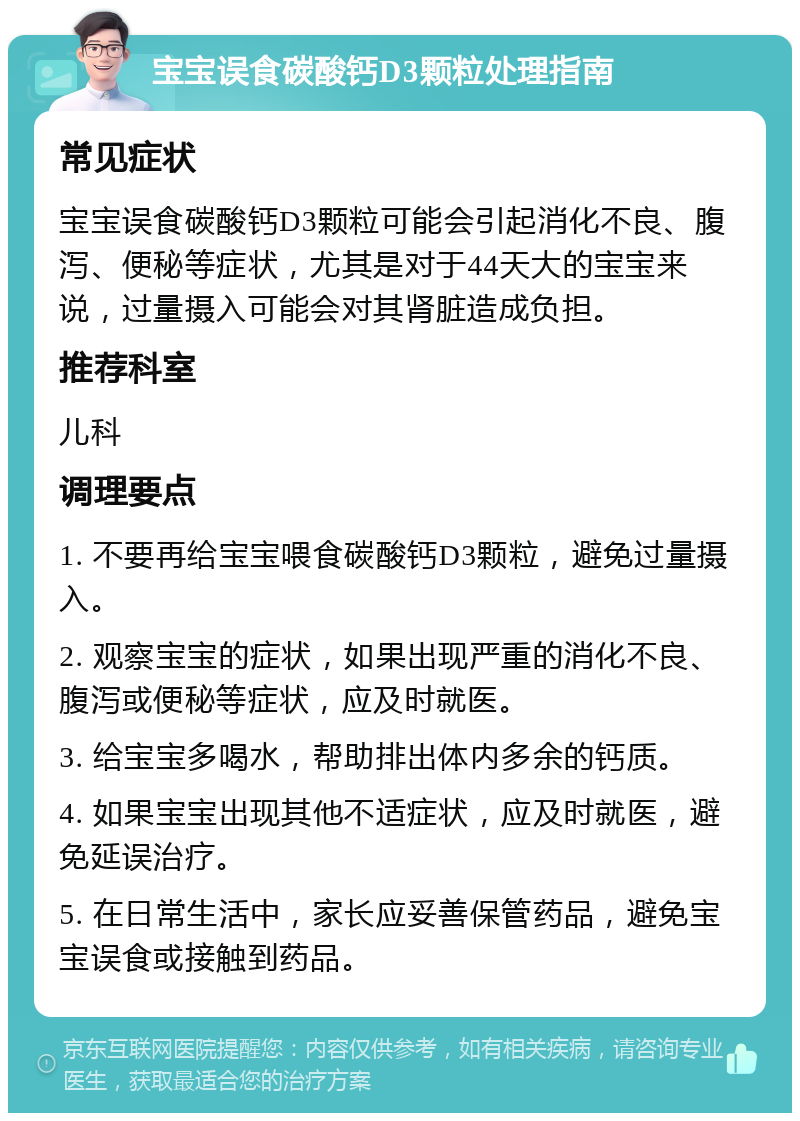 宝宝误食碳酸钙D3颗粒处理指南 常见症状 宝宝误食碳酸钙D3颗粒可能会引起消化不良、腹泻、便秘等症状，尤其是对于44天大的宝宝来说，过量摄入可能会对其肾脏造成负担。 推荐科室 儿科 调理要点 1. 不要再给宝宝喂食碳酸钙D3颗粒，避免过量摄入。 2. 观察宝宝的症状，如果出现严重的消化不良、腹泻或便秘等症状，应及时就医。 3. 给宝宝多喝水，帮助排出体内多余的钙质。 4. 如果宝宝出现其他不适症状，应及时就医，避免延误治疗。 5. 在日常生活中，家长应妥善保管药品，避免宝宝误食或接触到药品。