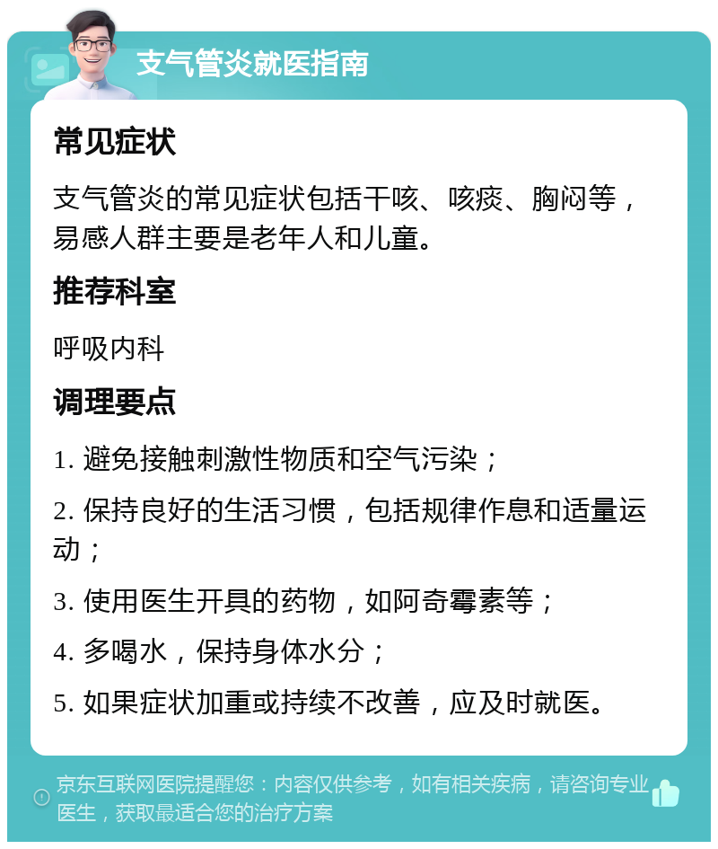 支气管炎就医指南 常见症状 支气管炎的常见症状包括干咳、咳痰、胸闷等，易感人群主要是老年人和儿童。 推荐科室 呼吸内科 调理要点 1. 避免接触刺激性物质和空气污染； 2. 保持良好的生活习惯，包括规律作息和适量运动； 3. 使用医生开具的药物，如阿奇霉素等； 4. 多喝水，保持身体水分； 5. 如果症状加重或持续不改善，应及时就医。