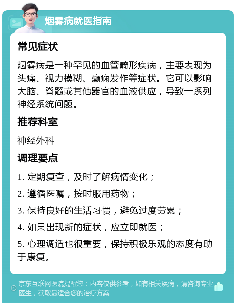 烟雾病就医指南 常见症状 烟雾病是一种罕见的血管畸形疾病，主要表现为头痛、视力模糊、癫痫发作等症状。它可以影响大脑、脊髓或其他器官的血液供应，导致一系列神经系统问题。 推荐科室 神经外科 调理要点 1. 定期复查，及时了解病情变化； 2. 遵循医嘱，按时服用药物； 3. 保持良好的生活习惯，避免过度劳累； 4. 如果出现新的症状，应立即就医； 5. 心理调适也很重要，保持积极乐观的态度有助于康复。