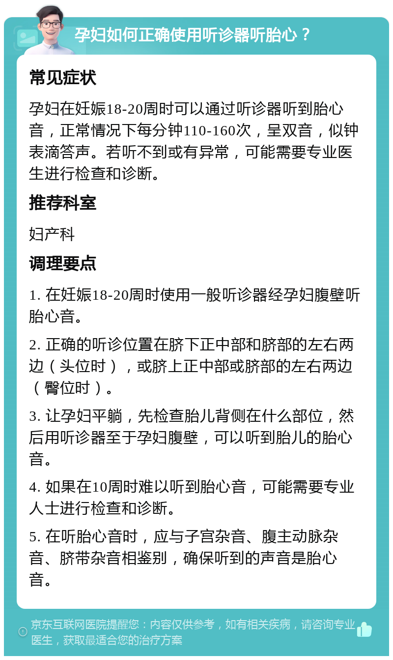 孕妇如何正确使用听诊器听胎心？ 常见症状 孕妇在妊娠18-20周时可以通过听诊器听到胎心音，正常情况下每分钟110-160次，呈双音，似钟表滴答声。若听不到或有异常，可能需要专业医生进行检查和诊断。 推荐科室 妇产科 调理要点 1. 在妊娠18-20周时使用一般听诊器经孕妇腹壁听胎心音。 2. 正确的听诊位置在脐下正中部和脐部的左右两边（头位时），或脐上正中部或脐部的左右两边（臀位时）。 3. 让孕妇平躺，先检查胎儿背侧在什么部位，然后用听诊器至于孕妇腹壁，可以听到胎儿的胎心音。 4. 如果在10周时难以听到胎心音，可能需要专业人士进行检查和诊断。 5. 在听胎心音时，应与子宫杂音、腹主动脉杂音、脐带杂音相鉴别，确保听到的声音是胎心音。