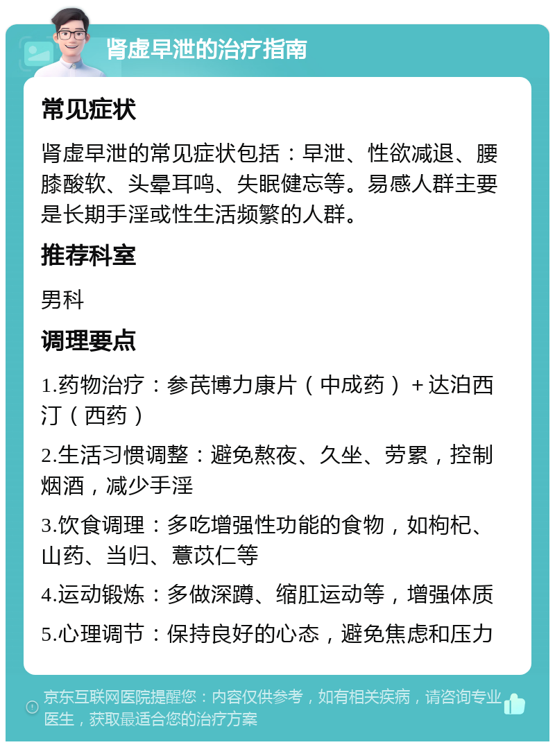 肾虚早泄的治疗指南 常见症状 肾虚早泄的常见症状包括：早泄、性欲减退、腰膝酸软、头晕耳鸣、失眠健忘等。易感人群主要是长期手淫或性生活频繁的人群。 推荐科室 男科 调理要点 1.药物治疗：参芪博力康片（中成药）＋达泊西汀（西药） 2.生活习惯调整：避免熬夜、久坐、劳累，控制烟酒，减少手淫 3.饮食调理：多吃增强性功能的食物，如枸杞、山药、当归、薏苡仁等 4.运动锻炼：多做深蹲、缩肛运动等，增强体质 5.心理调节：保持良好的心态，避免焦虑和压力