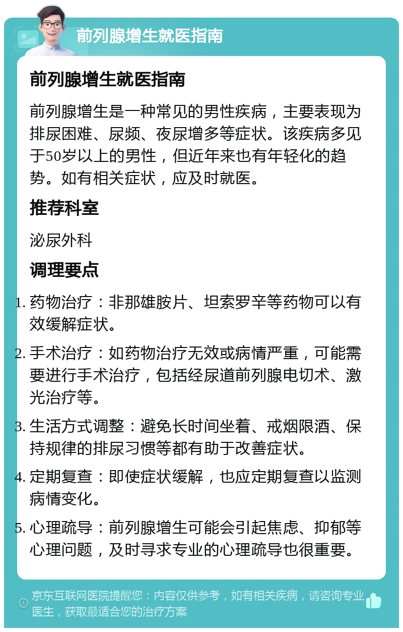 前列腺增生就医指南 前列腺增生就医指南 前列腺增生是一种常见的男性疾病，主要表现为排尿困难、尿频、夜尿增多等症状。该疾病多见于50岁以上的男性，但近年来也有年轻化的趋势。如有相关症状，应及时就医。 推荐科室 泌尿外科 调理要点 药物治疗：非那雄胺片、坦索罗辛等药物可以有效缓解症状。 手术治疗：如药物治疗无效或病情严重，可能需要进行手术治疗，包括经尿道前列腺电切术、激光治疗等。 生活方式调整：避免长时间坐着、戒烟限酒、保持规律的排尿习惯等都有助于改善症状。 定期复查：即使症状缓解，也应定期复查以监测病情变化。 心理疏导：前列腺增生可能会引起焦虑、抑郁等心理问题，及时寻求专业的心理疏导也很重要。