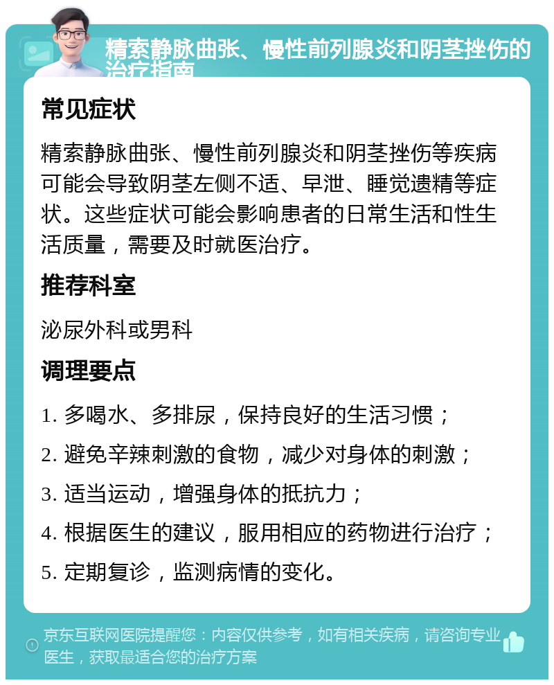 精索静脉曲张、慢性前列腺炎和阴茎挫伤的治疗指南 常见症状 精索静脉曲张、慢性前列腺炎和阴茎挫伤等疾病可能会导致阴茎左侧不适、早泄、睡觉遗精等症状。这些症状可能会影响患者的日常生活和性生活质量，需要及时就医治疗。 推荐科室 泌尿外科或男科 调理要点 1. 多喝水、多排尿，保持良好的生活习惯； 2. 避免辛辣刺激的食物，减少对身体的刺激； 3. 适当运动，增强身体的抵抗力； 4. 根据医生的建议，服用相应的药物进行治疗； 5. 定期复诊，监测病情的变化。