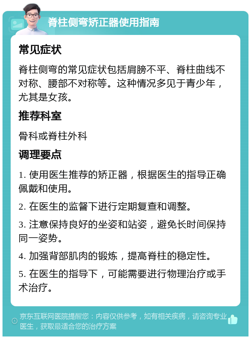 脊柱侧弯矫正器使用指南 常见症状 脊柱侧弯的常见症状包括肩膀不平、脊柱曲线不对称、腰部不对称等。这种情况多见于青少年，尤其是女孩。 推荐科室 骨科或脊柱外科 调理要点 1. 使用医生推荐的矫正器，根据医生的指导正确佩戴和使用。 2. 在医生的监督下进行定期复查和调整。 3. 注意保持良好的坐姿和站姿，避免长时间保持同一姿势。 4. 加强背部肌肉的锻炼，提高脊柱的稳定性。 5. 在医生的指导下，可能需要进行物理治疗或手术治疗。