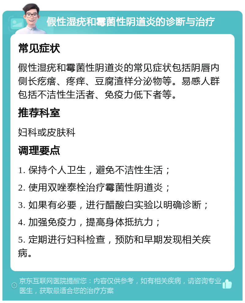 假性湿疣和霉菌性阴道炎的诊断与治疗 常见症状 假性湿疣和霉菌性阴道炎的常见症状包括阴唇内侧长疙瘩、疼痒、豆腐渣样分泌物等。易感人群包括不洁性生活者、免疫力低下者等。 推荐科室 妇科或皮肤科 调理要点 1. 保持个人卫生，避免不洁性生活； 2. 使用双唑泰栓治疗霉菌性阴道炎； 3. 如果有必要，进行醋酸白实验以明确诊断； 4. 加强免疫力，提高身体抵抗力； 5. 定期进行妇科检查，预防和早期发现相关疾病。