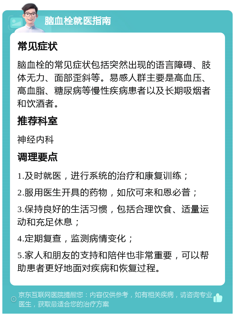 脑血栓就医指南 常见症状 脑血栓的常见症状包括突然出现的语言障碍、肢体无力、面部歪斜等。易感人群主要是高血压、高血脂、糖尿病等慢性疾病患者以及长期吸烟者和饮酒者。 推荐科室 神经内科 调理要点 1.及时就医，进行系统的治疗和康复训练； 2.服用医生开具的药物，如欣可来和恩必普； 3.保持良好的生活习惯，包括合理饮食、适量运动和充足休息； 4.定期复查，监测病情变化； 5.家人和朋友的支持和陪伴也非常重要，可以帮助患者更好地面对疾病和恢复过程。