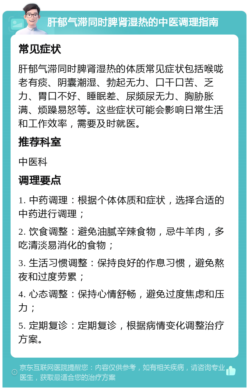 肝郁气滞同时脾肾湿热的中医调理指南 常见症状 肝郁气滞同时脾肾湿热的体质常见症状包括喉咙老有痰、阴囊潮湿、勃起无力、口干口苦、乏力、胃口不好、睡眠差、尿频尿无力、胸胁胀满、烦躁易怒等。这些症状可能会影响日常生活和工作效率，需要及时就医。 推荐科室 中医科 调理要点 1. 中药调理：根据个体体质和症状，选择合适的中药进行调理； 2. 饮食调整：避免油腻辛辣食物，忌牛羊肉，多吃清淡易消化的食物； 3. 生活习惯调整：保持良好的作息习惯，避免熬夜和过度劳累； 4. 心态调整：保持心情舒畅，避免过度焦虑和压力； 5. 定期复诊：定期复诊，根据病情变化调整治疗方案。