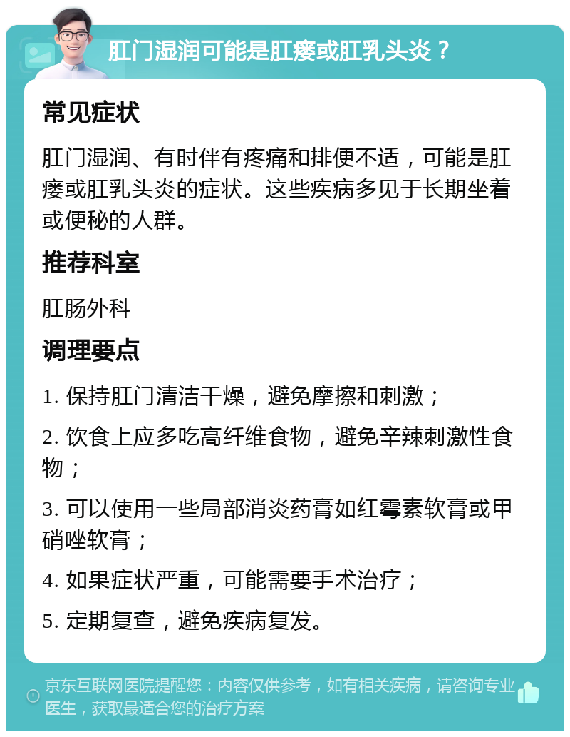 肛门湿润可能是肛瘘或肛乳头炎？ 常见症状 肛门湿润、有时伴有疼痛和排便不适，可能是肛瘘或肛乳头炎的症状。这些疾病多见于长期坐着或便秘的人群。 推荐科室 肛肠外科 调理要点 1. 保持肛门清洁干燥，避免摩擦和刺激； 2. 饮食上应多吃高纤维食物，避免辛辣刺激性食物； 3. 可以使用一些局部消炎药膏如红霉素软膏或甲硝唑软膏； 4. 如果症状严重，可能需要手术治疗； 5. 定期复查，避免疾病复发。