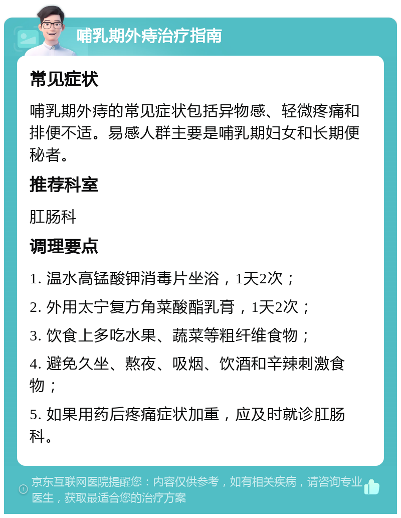 哺乳期外痔治疗指南 常见症状 哺乳期外痔的常见症状包括异物感、轻微疼痛和排便不适。易感人群主要是哺乳期妇女和长期便秘者。 推荐科室 肛肠科 调理要点 1. 温水高锰酸钾消毒片坐浴，1天2次； 2. 外用太宁复方角菜酸酯乳膏，1天2次； 3. 饮食上多吃水果、蔬菜等粗纤维食物； 4. 避免久坐、熬夜、吸烟、饮酒和辛辣刺激食物； 5. 如果用药后疼痛症状加重，应及时就诊肛肠科。