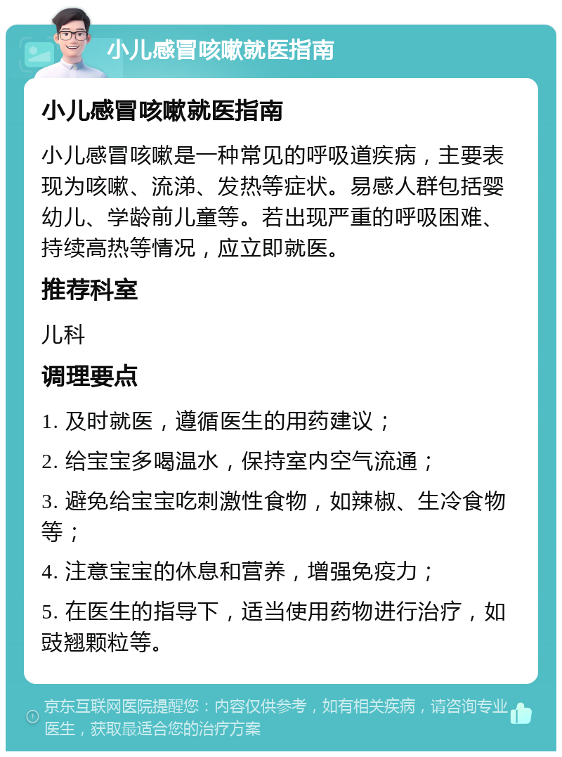 小儿感冒咳嗽就医指南 小儿感冒咳嗽就医指南 小儿感冒咳嗽是一种常见的呼吸道疾病，主要表现为咳嗽、流涕、发热等症状。易感人群包括婴幼儿、学龄前儿童等。若出现严重的呼吸困难、持续高热等情况，应立即就医。 推荐科室 儿科 调理要点 1. 及时就医，遵循医生的用药建议； 2. 给宝宝多喝温水，保持室内空气流通； 3. 避免给宝宝吃刺激性食物，如辣椒、生冷食物等； 4. 注意宝宝的休息和营养，增强免疫力； 5. 在医生的指导下，适当使用药物进行治疗，如豉翘颗粒等。