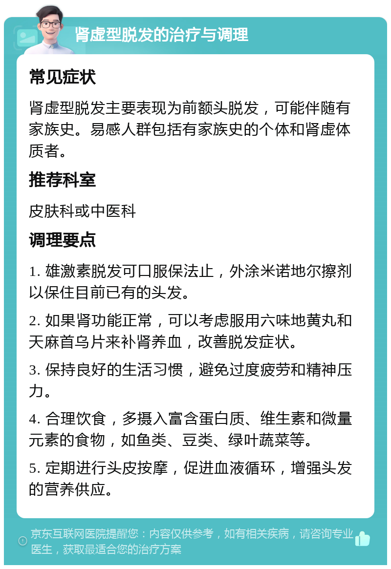 肾虚型脱发的治疗与调理 常见症状 肾虚型脱发主要表现为前额头脱发，可能伴随有家族史。易感人群包括有家族史的个体和肾虚体质者。 推荐科室 皮肤科或中医科 调理要点 1. 雄激素脱发可口服保法止，外涂米诺地尔擦剂以保住目前已有的头发。 2. 如果肾功能正常，可以考虑服用六味地黄丸和天麻首乌片来补肾养血，改善脱发症状。 3. 保持良好的生活习惯，避免过度疲劳和精神压力。 4. 合理饮食，多摄入富含蛋白质、维生素和微量元素的食物，如鱼类、豆类、绿叶蔬菜等。 5. 定期进行头皮按摩，促进血液循环，增强头发的营养供应。