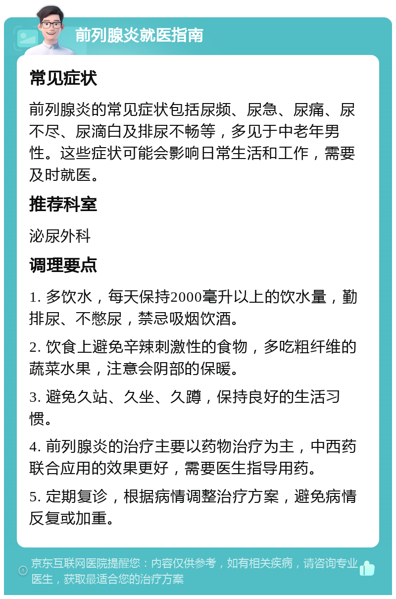 前列腺炎就医指南 常见症状 前列腺炎的常见症状包括尿频、尿急、尿痛、尿不尽、尿滴白及排尿不畅等，多见于中老年男性。这些症状可能会影响日常生活和工作，需要及时就医。 推荐科室 泌尿外科 调理要点 1. 多饮水，每天保持2000毫升以上的饮水量，勤排尿、不憋尿，禁忌吸烟饮酒。 2. 饮食上避免辛辣刺激性的食物，多吃粗纤维的蔬菜水果，注意会阴部的保暖。 3. 避免久站、久坐、久蹲，保持良好的生活习惯。 4. 前列腺炎的治疗主要以药物治疗为主，中西药联合应用的效果更好，需要医生指导用药。 5. 定期复诊，根据病情调整治疗方案，避免病情反复或加重。