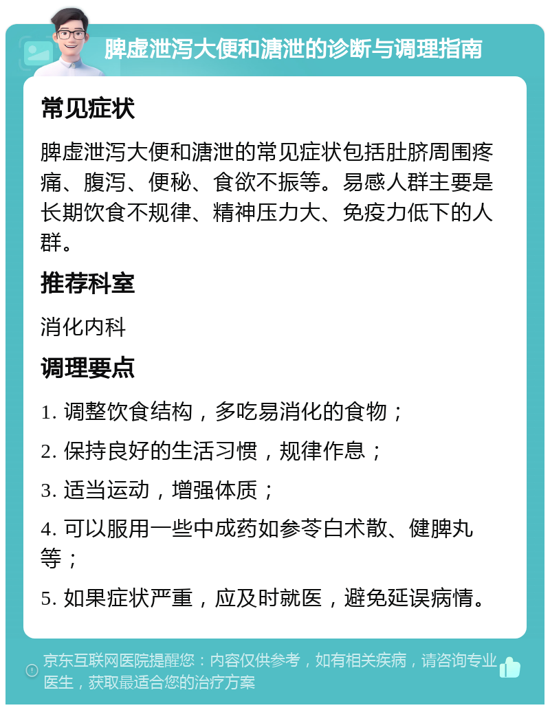 脾虚泄泻大便和溏泄的诊断与调理指南 常见症状 脾虚泄泻大便和溏泄的常见症状包括肚脐周围疼痛、腹泻、便秘、食欲不振等。易感人群主要是长期饮食不规律、精神压力大、免疫力低下的人群。 推荐科室 消化内科 调理要点 1. 调整饮食结构，多吃易消化的食物； 2. 保持良好的生活习惯，规律作息； 3. 适当运动，增强体质； 4. 可以服用一些中成药如参苓白术散、健脾丸等； 5. 如果症状严重，应及时就医，避免延误病情。