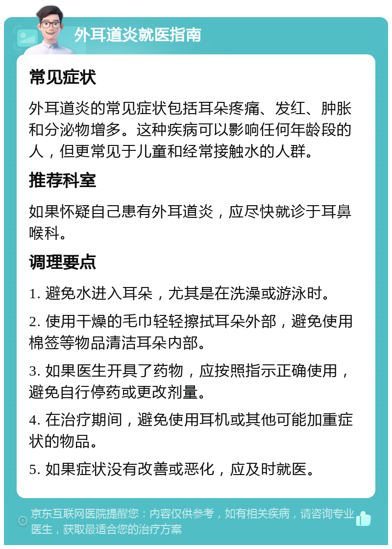 外耳道炎就医指南 常见症状 外耳道炎的常见症状包括耳朵疼痛、发红、肿胀和分泌物增多。这种疾病可以影响任何年龄段的人，但更常见于儿童和经常接触水的人群。 推荐科室 如果怀疑自己患有外耳道炎，应尽快就诊于耳鼻喉科。 调理要点 1. 避免水进入耳朵，尤其是在洗澡或游泳时。 2. 使用干燥的毛巾轻轻擦拭耳朵外部，避免使用棉签等物品清洁耳朵内部。 3. 如果医生开具了药物，应按照指示正确使用，避免自行停药或更改剂量。 4. 在治疗期间，避免使用耳机或其他可能加重症状的物品。 5. 如果症状没有改善或恶化，应及时就医。