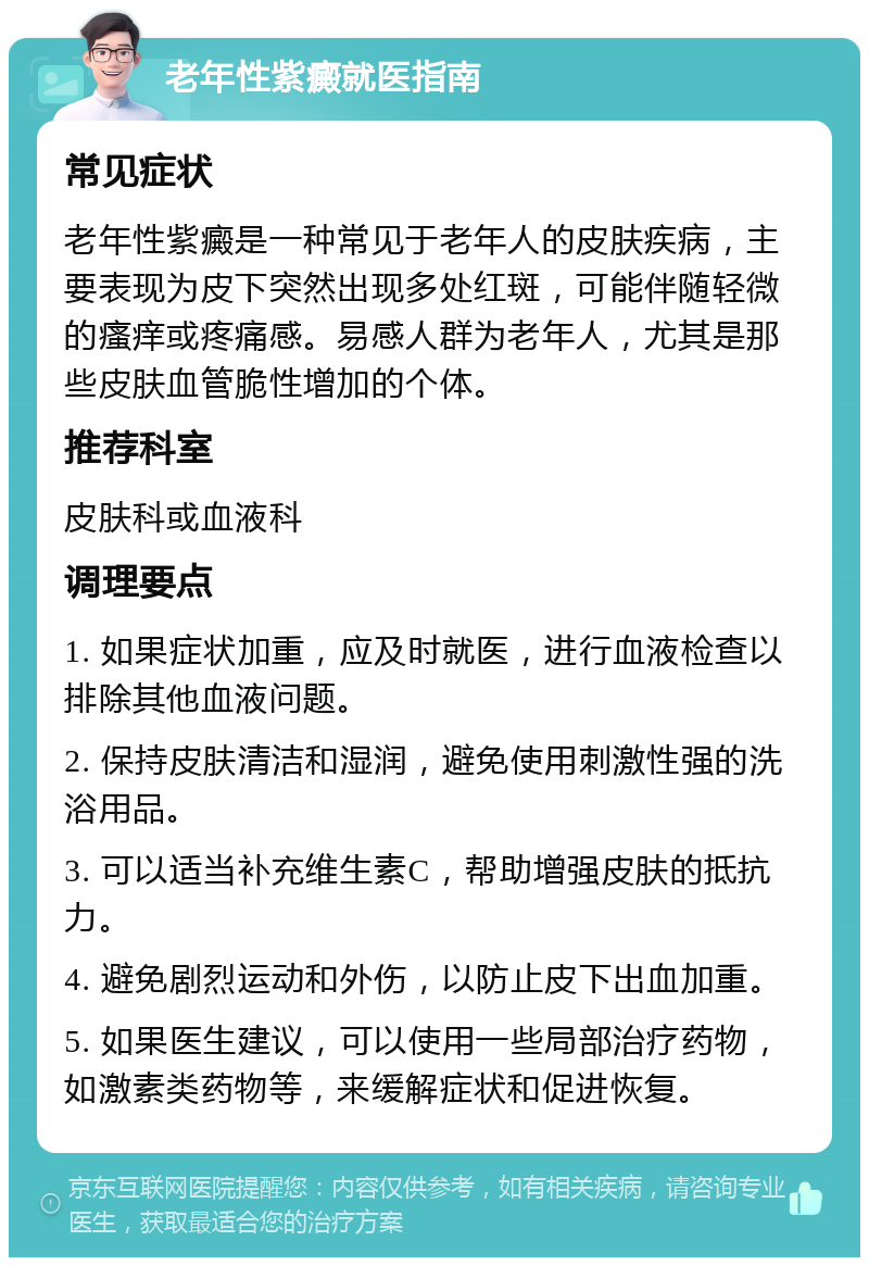 老年性紫癜就医指南 常见症状 老年性紫癜是一种常见于老年人的皮肤疾病，主要表现为皮下突然出现多处红斑，可能伴随轻微的瘙痒或疼痛感。易感人群为老年人，尤其是那些皮肤血管脆性增加的个体。 推荐科室 皮肤科或血液科 调理要点 1. 如果症状加重，应及时就医，进行血液检查以排除其他血液问题。 2. 保持皮肤清洁和湿润，避免使用刺激性强的洗浴用品。 3. 可以适当补充维生素C，帮助增强皮肤的抵抗力。 4. 避免剧烈运动和外伤，以防止皮下出血加重。 5. 如果医生建议，可以使用一些局部治疗药物，如激素类药物等，来缓解症状和促进恢复。