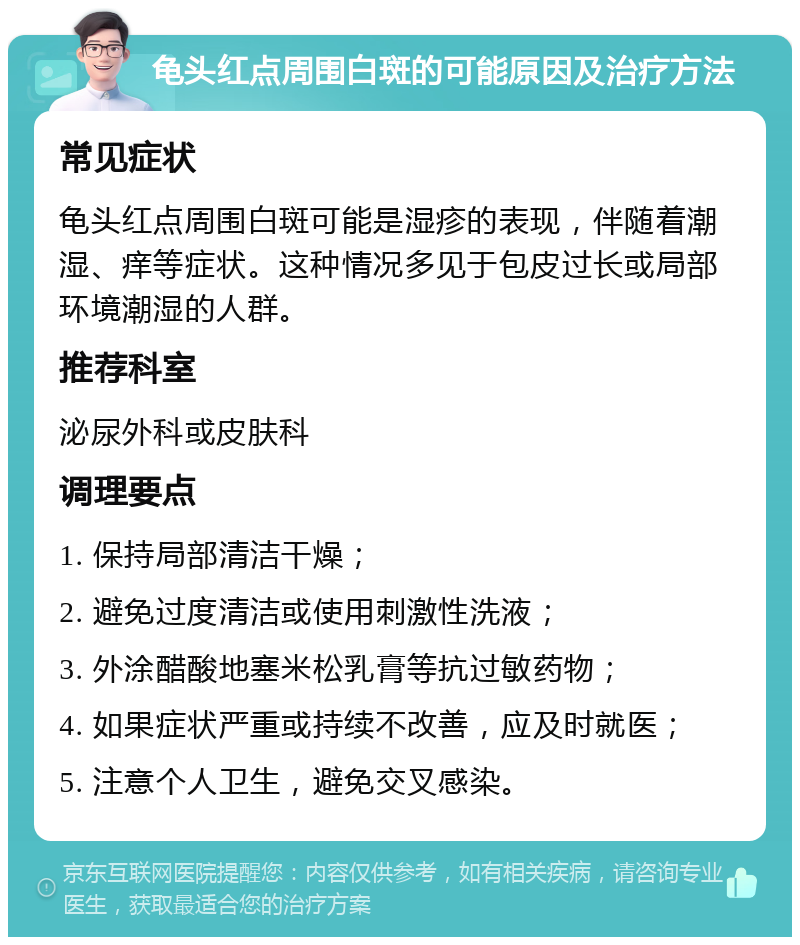 龟头红点周围白斑的可能原因及治疗方法 常见症状 龟头红点周围白斑可能是湿疹的表现，伴随着潮湿、痒等症状。这种情况多见于包皮过长或局部环境潮湿的人群。 推荐科室 泌尿外科或皮肤科 调理要点 1. 保持局部清洁干燥； 2. 避免过度清洁或使用刺激性洗液； 3. 外涂醋酸地塞米松乳膏等抗过敏药物； 4. 如果症状严重或持续不改善，应及时就医； 5. 注意个人卫生，避免交叉感染。